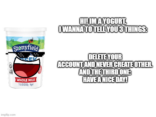 HI! IM A YOGURT.
I WANNA TO TELL YOU 3 THINGS: DELETE YOUR ACCOUNT AND NEVER CREATE OTHER.
AND THE THIRD ONE:
HAVE A NICE DAY! | made w/ Imgflip meme maker