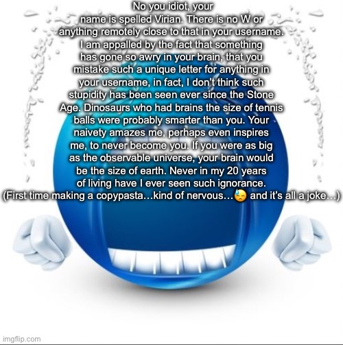 Crying Blue guy | No you idiot, your name is spelled Virian. There is no W or anything remotely close to that in your username. I am appalled by the fact that something has gone so awry in your brain, that you mistake such a unique letter for anything in your username, in fact, I don’t think such stupidity has been seen ever since the Stone Age. Dinosaurs who had brains the size of tennis balls were probably smarter than you. Your naivety amazes me, perhaps even inspires me, to never become you. If you were as big as the observable universe, your brain would be the size of earth. Never in my 20 years of living have I ever seen such ignorance. (First time making a copypasta…kind of nervous…😓 and it’s all a joke…) | image tagged in crying blue guy | made w/ Imgflip meme maker