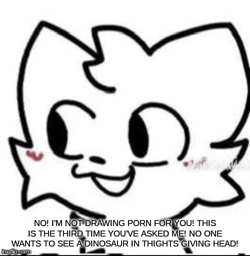 new copypasta | NO! I'M NOT DRAWING PORN FOR YOU! THIS IS THE THIRD TIME YOU'VE ASKED ME! NO ONE WANTS TO SEE A DINOSAUR IN THIGHTS GIVING HEAD! | image tagged in boykisser | made w/ Imgflip meme maker