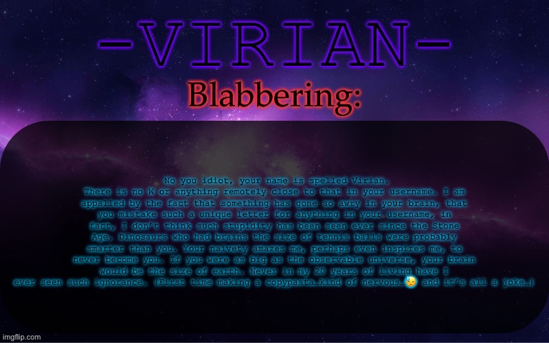 No you idiot, your name is spelled Virian. There is no W or anything remotely close to that in your username. I am appalled by | No you idiot, your name is spelled Virian. There is no W or anything remotely close to that in your username. I am appalled by the fact that something has gone so awry in your brain, that you mistake such a unique letter for anything in your username, in fact, I don’t think such stupidity has been seen ever since the Stone Age. Dinosaurs who had brains the size of tennis balls were probably smarter than you. Your naivety amazes me, perhaps even inspires me, to never become you. If you were as big as the observable universe, your brain would be the size of earth. Never in my 20 years of living have I ever seen such ignorance. (First time making a copypasta…kind of nervous…😓 and it’s all a joke…) | image tagged in virian announcement temp | made w/ Imgflip meme maker