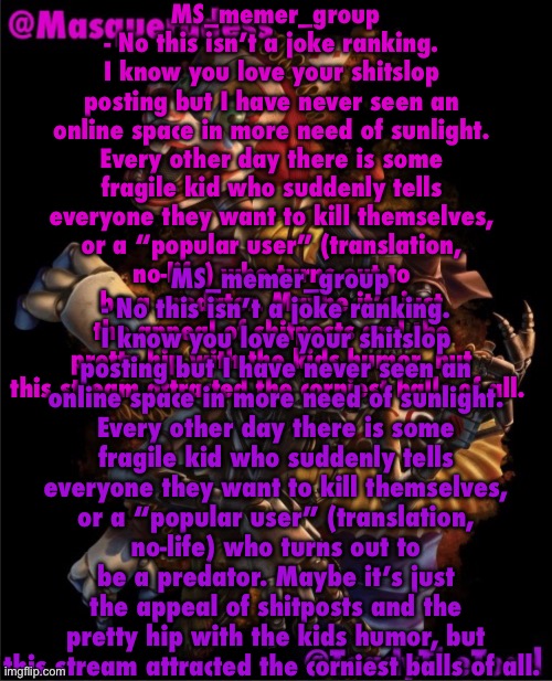 MS_memer_group - No this isn’t a joke ranking. I know you love your shitslop posting but I have never seen an online space in m | MS_memer_group - No this isn’t a joke ranking. I know you love your shitslop posting but I have never seen an online space in more need of sunlight. Every other day there is some fragile kid who suddenly tells everyone they want to kill themselves, or a “popular user” (translation, no-life) who turns out to be a predator. Maybe it’s just the appeal of shitposts and the pretty hip with the kids humor, but this stream attracted the corniest balls of all. MS_memer_group - No this isn’t a joke ranking. I know you love your shitslop posting but I have never seen an online space in more need of sunlight. Every other day there is some fragile kid who suddenly tells everyone they want to kill themselves, or a “popular user” (translation, no-life) who turns out to be a predator. Maybe it’s just the appeal of shitposts and the pretty hip with the kids humor, but this stream attracted the corniest balls of all. | image tagged in masq and toady shared temp 3 | made w/ Imgflip meme maker