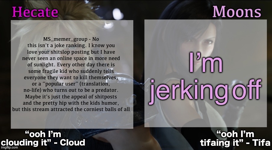 MS_memer_group - No this isn’t a joke ranking. I know you love your shitslop posting but I have never seen an online space in mo | I’m jerking off; MS_memer_group - No this isn’t a joke ranking. I know you love your shitslop posting but I have never seen an online space in more need of sunlight. Every other day there is some fragile kid who suddenly tells everyone they want to kill themselves, or a “popular user” (translation, no-life) who turns out to be a predator. Maybe it’s just the appeal of shitposts and the pretty hip with the kids humor, but this stream attracted the corniest balls of all | image tagged in hecate and moons shared ff7 template | made w/ Imgflip meme maker