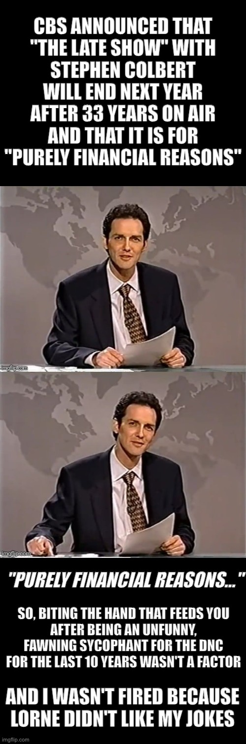 WEEKEND UPDATE WITH NORM | CBS ANNOUNCED THAT
"THE LATE SHOW" WITH
STEPHEN COLBERT
WILL END NEXT YEAR
AFTER 33 YEARS ON AIR
AND THAT IT IS FOR
"PURELY FINANCIAL REASONS"; "PURELY FINANCIAL REASONS..."; SO, BITING THE HAND THAT FEEDS YOU
AFTER BEING AN UNFUNNY, FAWNING SYCOPHANT FOR THE DNC FOR THE LAST 10 YEARS WASN'T A FACTOR; AND I WASN'T FIRED BECAUSE LORNE DIDN'T LIKE MY JOKES | image tagged in weekend update with norm | made w/ Imgflip meme maker