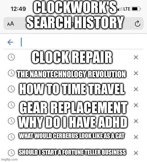 I spun a wheel and it landed on her (yes Clockwork cannonically has ADHD) | CLOCKWORK'S SEARCH HISTORY; CLOCK REPAIR; THE NANOTECHNOLOGY REVOLUTION; HOW TO TIME TRAVEL; GEAR REPLACEMENT; WHY DO I HAVE ADHD; WHAT WOULD CERBERUS LOOK LIKE AS A CAT; SHOULD I START A FORTUNE TELLER BUSINESS | image tagged in google search history blank | made w/ Imgflip meme maker