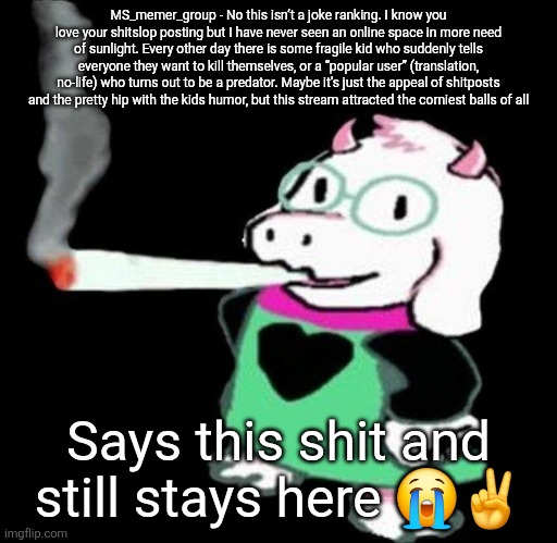 Ralsei smoking a fat one | MS_memer_group - No this isn’t a joke ranking. I know you love your shitslop posting but I have never seen an online space in more need of sunlight. Every other day there is some fragile kid who suddenly tells everyone they want to kill themselves, or a “popular user” (translation, no-life) who turns out to be a predator. Maybe it’s just the appeal of shitposts and the pretty hip with the kids humor, but this stream attracted the corniest balls of all; Says this shit and still stays here 😭✌️ | image tagged in ralsei smoking a fat one | made w/ Imgflip meme maker