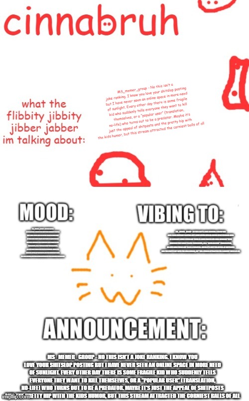 cinnabruh and honored one shared temp or something idk aaaaaaaaa | MS_memer_group - No this isn’t a joke ranking. I know you love your shitslop posting but I have never seen an online space in more need of sunlight. Every other day there is some fragile kid who suddenly tells everyone they want to kill themselves, or a “popular user” (translation, no-life) who turns out to be a predator. Maybe it’s just the appeal of shitposts and the pretty hip with the kids humor, but this stream attracted the corniest balls of all; MS_MEMER_GROUP - NO THIS ISN’T A JOKE RANKING. I KNOW YOU LOVE YOUR SHITSLOP POSTING BUT I HAVE NEVER SEEN AN ONLINE SPACE IN MORE NEED OF SUNLIGHT. EVERY OTHER DAY THERE IS SOME FRAGILE KID WHO SUDDENLY TELLS EVERYONE THEY WANT TO KILL THEMSELVES, OR A “POPULAR USER” (TRANSLATION, NO-LIFE) WHO TURNS OUT TO BE A PREDATOR. MAYBE IT’S JUST THE APPEAL OF SHITPOSTS AND THE PRETTY HIP WITH THE KIDS HUMOR, BUT THIS STREAM ATTRACTED THE CORNIEST BALLS OF ALL; MS_MEMER_GROUP - NO THIS ISN’T A JOKE RANKING. I KNOW YOU LOVE YOUR SHITSLOP POSTING BUT I HAVE NEVER SEEN AN ONLINE SPACE IN MORE NEED OF SUNLIGHT. EVERY OTHER DAY THERE IS SOME FRAGILE KID WHO SUDDENLY TELLS EVERYONE THEY WANT TO KILL THEMSELVES, OR A “POPULAR USER” (TRANSLATION, NO-LIFE) WHO TURNS OUT TO BE A PREDATOR. MAYBE IT’S JUST THE APPEAL OF SHITPOSTS AND THE PRETTY HIP WITH THE KIDS HUMOR, BUT THIS STREAM ATTRACTED THE CORNIEST BALLS OF ALL; MS_MEMER_GROUP - NO THIS ISN’T A JOKE RANKING. I KNOW YOU LOVE YOUR SHITSLOP POSTING BUT I HAVE NEVER SEEN AN ONLINE SPACE IN MORE NEED OF SUNLIGHT. EVERY OTHER DAY THERE IS SOME FRAGILE KID WHO SUDDENLY TELLS EVERYONE THEY WANT TO KILL THEMSELVES, OR A “POPULAR USER” (TRANSLATION, NO-LIFE) WHO TURNS OUT TO BE A PREDATOR. MAYBE IT’S JUST THE APPEAL OF SHITPOSTS AND THE PRETTY HIP WITH THE KIDS HUMOR, BUT THIS STREAM ATTRACTED THE CORNIEST BALLS OF ALL | image tagged in cinnabruh and honored one shared temp or something idk aaaaaaaaa | made w/ Imgflip meme maker