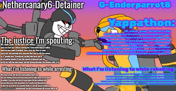 Nethercanary and Enderparrot announcement | MS_memer_group - No this isn’t a joke ranking. I know you love your shitslop posting but I have never seen an online space in more need of sunlight. Every other day there is some fragile kid who suddenly tells everyone they want to kill themselves, or a “popular user” (translation, no-life) who turns out to be a predator. Maybe it’s just the appeal of shitposts and the pretty hip with the kids humor, but this stream attracted the corniest balls of all; MS_memer_group - No this isn’t a joke ranking. I know you love your shitslop posting but I have never seen an online space in more need of sunlight. Every other day there is some fragile kid who suddenly tells everyone they want to kill themselves, or a “popular user” (translation, no-life) who turns out to be a predator. Maybe it’s just the appeal of shitposts and the pretty hip with the kids humor, but this stream attracted the corniest balls of all; MS_memer_group - No this isn’t a joke ranking. I know you love your shitslop posting but I have never seen an online space in more need of sunlight. Every other day there is some fragile kid who suddenly tells everyone they want to kill themselves, or a “popular user” (translation, no-life) who turns out to be a predator. Maybe it’s just the appeal of shitposts and the pretty hip with the kids humor, but this stream attracted the corniest balls of all; MS_memer_group - No this isn’t a joke ranking. I know you love your shitslop posting but I have never seen an online space in more need of sunlight. Every other day there is some fragile kid who suddenly tells everyone they want to kill themselves, or a “popular user” (translation, no-life) who turns out to be a predator. Maybe it’s just the appeal of shitposts and the pretty hip with the kids humor, but this stream attracted the corniest balls of all | image tagged in nethercanary and enderparrot announcement | made w/ Imgflip meme maker