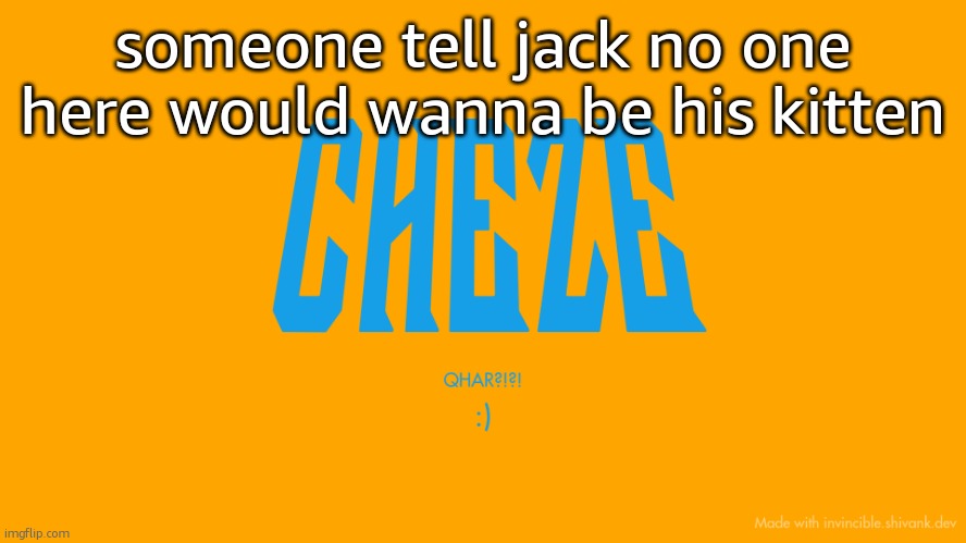 im bored asf | someone tell jack no one here would wanna be his kitten | image tagged in cheze titlecard | made w/ Imgflip meme maker