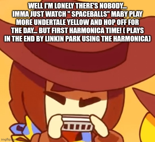 busy | WELL I'M LONELY THERE'S NOBODY... IMMA JUST WATCH " SPACEBALLS" MABY PLAY MORE UNDERTALE YELLOW AND HOP OFF FOR THE DAY... BUT FIRST HARMONICA TIME! ( PLAYS IN THE END BY LINKIN PARK USING THE HARMONICA) | image tagged in busy | made w/ Imgflip meme maker