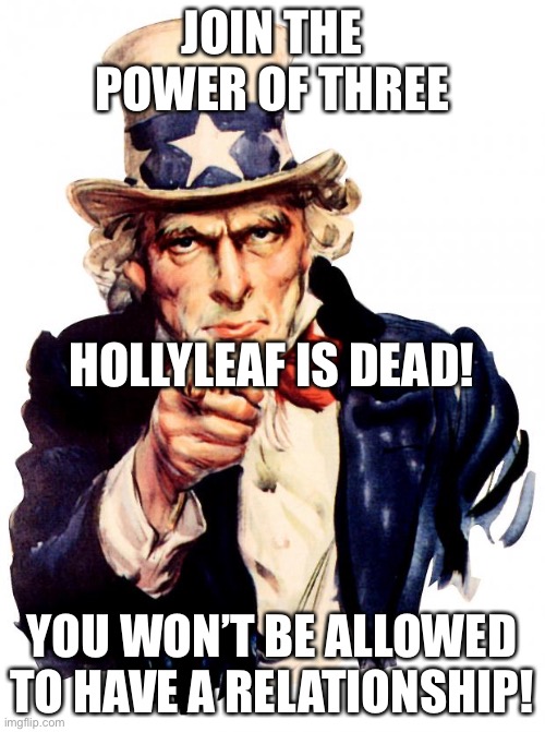 Uncle Sam | JOIN THE POWER OF THREE; HOLLYLEAF IS DEAD! YOU WON’T BE ALLOWED TO HAVE A RELATIONSHIP! | image tagged in memes,uncle sam | made w/ Imgflip meme maker