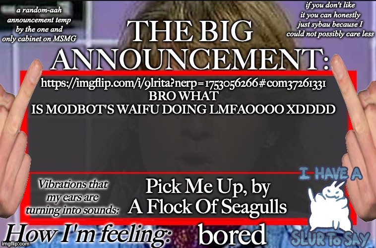 Shadow's new and lame-ass announcement temp | https://imgflip.com/i/9lrita?nerp=1753056266#com37261331 BRO WHAT IS MODBOT'S WAIFU DOING LMFAOOOO XDDDD; Pick Me Up, by A Flock Of Seagulls; bored | image tagged in shadow's new and lame-ass announcement temp | made w/ Imgflip meme maker