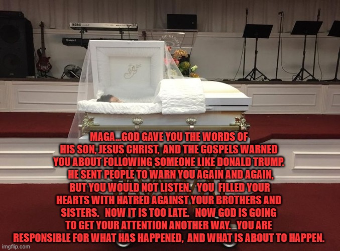 MAGA...GOD GAVE YOU THE WORDS OF HIS SON, JESUS CHRIST,  AND THE GOSPELS WARNED YOU ABOUT FOLLOWING SOMEONE LIKE DONALD TRUMP.   HE SENT PEOPLE TO WARN YOU AGAIN AND AGAIN,  BUT YOU WOULD NOT LISTEN.   YOU  FILLED YOUR HEARTS WITH HATRED AGAINST YOUR BROTHERS AND SISTERS.   NOW IT IS TOO LATE.   NOW GOD IS GOING TO GET YOUR ATTENTION ANOTHER WAY.   YOU ARE RESPONSIBLE FOR WHAT HAS HAPPENED,  AND WHAT IS ABOUT TO HAPPEN. | made w/ Imgflip meme maker