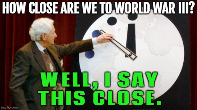 How Close Are We To World War III? | HOW CLOSE ARE WE TO WORLD WAR III? WELL, I SAY
THIS CLOSE. | image tagged in doomsday clock,world war 3,apocalypse,armageddon,end of the world,i don't want to live on this planet anymore | made w/ Imgflip meme maker