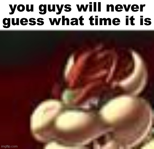 bowser fart cropped | you guys will never guess what time it is | image tagged in bowser fart cropped | made w/ Imgflip meme maker