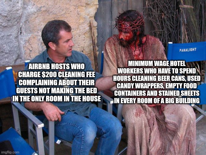 Airbnb hosts should stop complaining about guests not cleaning up after themselves especially when they charge $200 cleaning fee | MINIMUM WAGE HOTEL WORKERS WHO HAVE TO SPEND HOURS CLEANING BEER CANS, USED CANDY WRAPPERS, EMPTY FOOD CONTAINERS AND STAINED SHEETS IN EVERY ROOM OF A BIG BUILDING; AIRBNB HOSTS WHO CHARGE $200 CLEANING FEE COMPLAINING ABOUT THEIR GUESTS NOT MAKING THE BED IN THE ONLY ROOM IN THE HOUSE | image tagged in mel gibson and jesus christ,airbnb,landlords,greed,hypocrisy | made w/ Imgflip meme maker