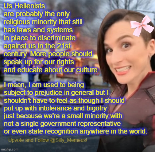 We're the last minority group with no legal protections or advocacy left in the world I think. | Us Hellenists are probably the only religious minority that still has laws and systems in place to discriminate against us in the 21st century. More people should speak up for our rights and educate about our culture. I mean, I am used to being subject to prejudice in general but I shouldn't have to feel as though I should put up with intolerance and bigotry just because we're a small minority with not a single government representative or even state recognition anywhere in the world. | image tagged in disaster girl memeus edition template,hellenism,religion | made w/ Imgflip meme maker