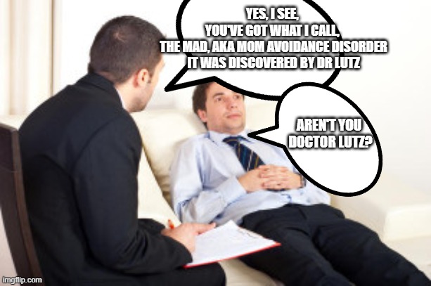 Ambitious doctor | YES, I SEE, 
YOU'VE GOT WHAT I CALL, 
THE MAD, AKA MOM AVOIDANCE DISORDER
IT WAS DISCOVERED BY DR LUTZ; AREN'T YOU 
DOCTOR LUTZ? | image tagged in psychiatrist,fraud,doctor corruption | made w/ Imgflip meme maker
