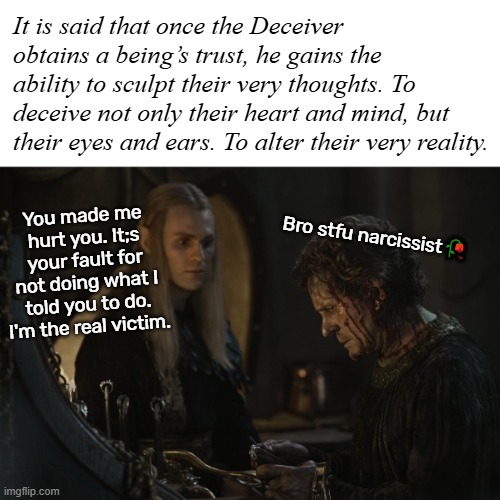It is said that once the Deceiver obtains a being’s trust, he gains the ability to sculpt their very thoughts. To deceive not only their heart and mind, but their eyes and ears. To alter their very reality. You made me hurt you. It;s your fault for not doing what I told you to do. I'm the real victim. Bro stfu narcissist🥀 | made w/ Imgflip meme maker