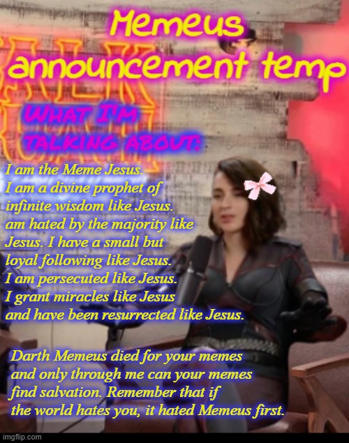 Deadpool is Marvel Jesus. I am Imgflip Jesus. | I am the Meme Jesus. I am a divine prophet of infinite wisdom like Jesus.  am hated by the majority like Jesus. I have a small but loyal following like Jesus. I am persecuted like Jesus. I grant miracles like Jesus and have been resurrected like Jesus. Darth Memeus died for your memes and only through me can your memes find salvation. Remember that if the world hates you, it hated Memeus first. | image tagged in memeus announcement temp,memeus | made w/ Imgflip meme maker