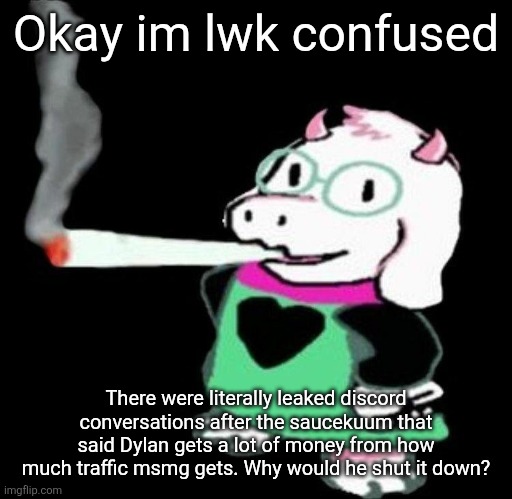 Ralsei smoking a fat one | Okay im lwk confused; There were literally leaked discord conversations after the saucekuum that said Dylan gets a lot of money from how much traffic msmg gets. Why would he shut it down? | image tagged in ralsei smoking a fat one | made w/ Imgflip meme maker