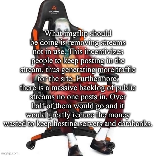 I.e streams without a post in 2 years could be grounds for stream removal. | What imgflip should be doing is removing streams not in use. This incentivizes people to keep posting in the stream, thus generating more traffic for the site. Furthermore, there is a massive backlog of public streams no one posts in. Over half of them would go and it would greatly reduce the money wasted to keep hosting servers and databanks. | image tagged in average reaction image | made w/ Imgflip meme maker