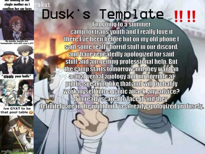 Dusk's Temp Fr | I'm going to a summer camp for trans youth and I really love it there I've been before but on my old phone I said some really horrid stuff in our discord, and have repeatedly apologized for said stuff and am getting professional help. But the camp starts tomorrow and they want an actual verbal apology and im horrible at public speaking like that and will probably work myself into a panic attack, any advice? I'm really scared to face it and they definitely are in the right but I've already apologized profusely. | image tagged in dusk's temp fr | made w/ Imgflip meme maker