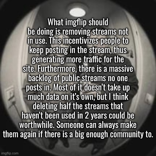 I don’t like deleting random streams either, but if it’s costs you’re worried about, this should help | What imgflip should be doing is removing streams not in use. This incentivizes people to keep posting in the stream, thus generating more traffic for the site. Furthermore, there is a massive backlog of public streams no one posts in. Most of it doesn’t take up much data on it’s own, but I think deleting half the streams that haven’t been used in 2 years could be worthwhile. Someone can always make them again if there is a big enough community to. | image tagged in kim jong un at your door feat vladimir putin | made w/ Imgflip meme maker