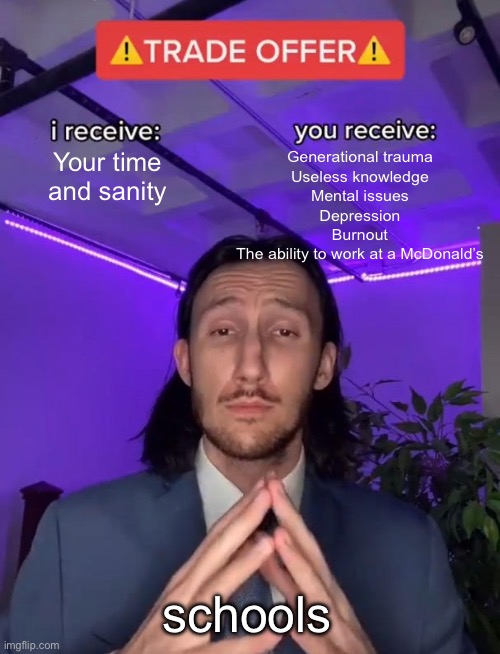 schools: | Your time and sanity; Generational trauma
Useless knowledge
Mental issues
Depression
Burnout
The ability to work at a McDonald’s; schools | image tagged in trade offer | made w/ Imgflip meme maker