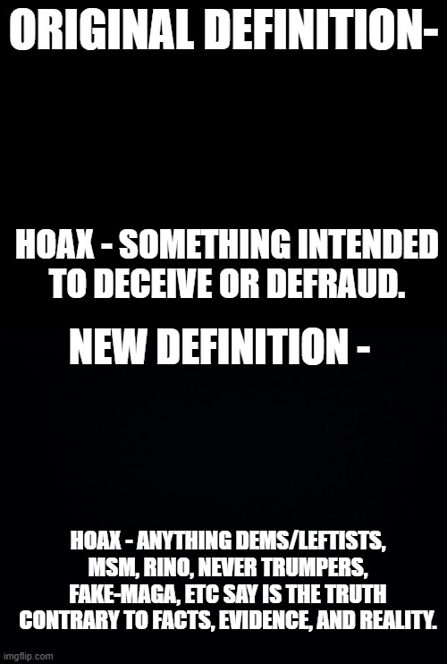 Updating words for modern definitions. | ORIGINAL DEFINITION-; HOAX - SOMETHING INTENDED TO DECEIVE OR DEFRAUD. NEW DEFINITION -; HOAX - ANYTHING DEMS/LEFTISTS, MSM, RINO, NEVER TRUMPERS, FAKE-MAGA, ETC SAY IS THE TRUTH CONTRARY TO FACTS, EVIDENCE, AND REALITY. | image tagged in blank black,black background,government corruption,lying democrats,meme,political meme | made w/ Imgflip meme maker