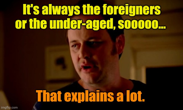 Jake from state farm | It's always the foreigners or the under-aged, sooooo... That explains a lot. | image tagged in jake from state farm | made w/ Imgflip meme maker