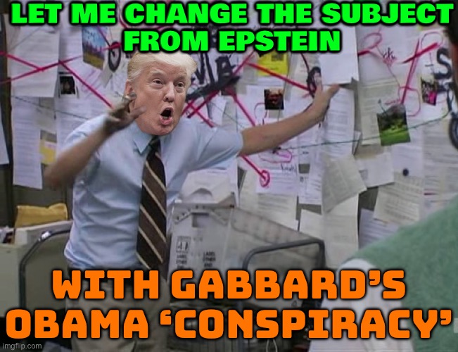 Gabbard Dangles More Obama Claims as MAGA Rages Over Epstein | LET ME CHANGE THE SUBJECT
FROM EPSTEIN; WITH GABBARD’S
OBAMA ‘CONSPIRACY’ | image tagged in crazy trump,barack obama,conspiracy theory,jeffrey epstein,donald trump,maga | made w/ Imgflip meme maker