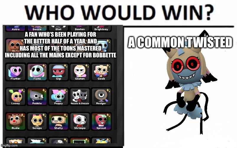 Jesus Christ man- | A COMMON TWISTED; A FAN WHO’S BEEN PLAYING FOR THE BETTER HALF OF A YEAR, AND HAS MOST OF THE TOONS MASTERED INCLUDING ALL THE MAINS EXCEPT FOR BOBBETTE | image tagged in memes,who would win | made w/ Imgflip meme maker