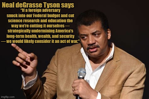 Neal deGrasse Tyson An act of war | Neal deGrasse Tyson says; ﻿“If a foreign adversary snuck into our Federal budget and cut science research and education the way we’re cutting it ourselves — strategically undermining America’s long-term health, wealth, and security — we would likely consider it an act of war.” | image tagged in neal degrasse tyson an act of war,cosmos,bill and neal,kill the king,democracy not autocracy,maga maligned | made w/ Imgflip meme maker