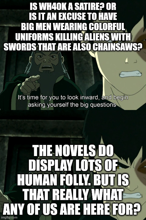 The big question of Warhammer 40K | IS WH40K A SATIRE? OR IS IT AN EXCUSE TO HAVE BIG MEN WEARING COLORFUL UNIFORMS KILLING ALIENS WITH SWORDS THAT ARE ALSO CHAINSAWS? THE NOVELS DO DISPLAY LOTS OF HUMAN FOLLY. BUT IS THAT REALLY WHAT ANY OF US ARE HERE FOR? | image tagged in it's time to start asking yourself the big questions meme | made w/ Imgflip meme maker