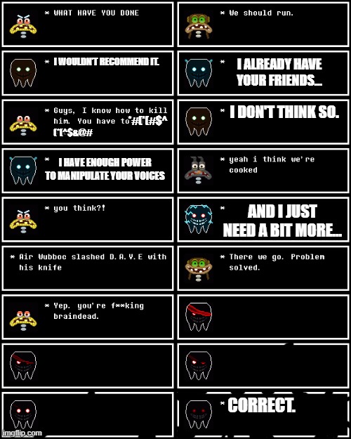 i did it (Undertale S2E16) | I WOULDN'T RECOMMEND IT. I ALREADY HAVE YOUR FRIENDS... *#(*(#$^; I DON'T THINK SO. (*(^$&@#; I HAVE ENOUGH POWER TO MANIPULATE YOUR VOICES; AND I JUST NEED A BIT MORE... CORRECT. | image tagged in wubboc's textboxes | made w/ Imgflip meme maker