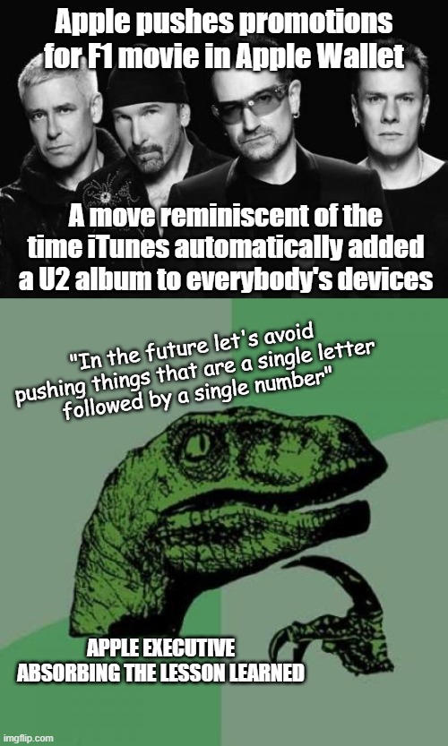 I think they finally figured it out | Apple pushes promotions for F1 movie in Apple Wallet; A move reminiscent of the time iTunes automatically added a U2 album to everybody's devices; "In the future let's avoid pushing things that are a single letter
followed by a single number"; APPLE EXECUTIVE ABSORBING THE LESSON LEARNED | image tagged in u2 band,memes,philosoraptor,apple,marketing | made w/ Imgflip meme maker