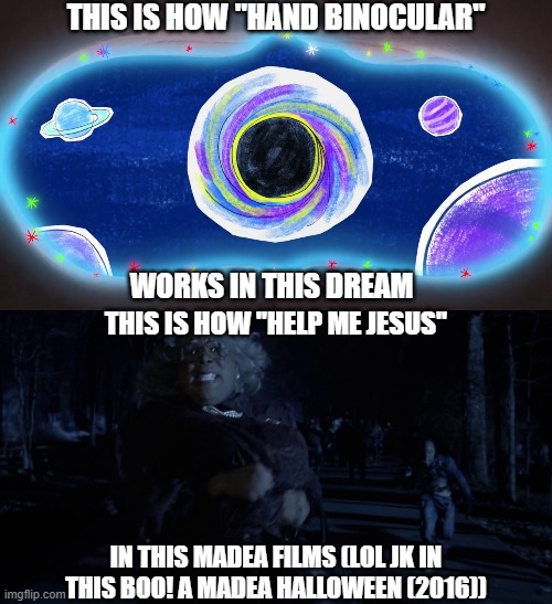 "Help Me Jesus, Help Me Jesus, Help Me Jesus" -Madea (portrayed by Tyler Perry in this Madea films) | THIS IS HOW "HAND BINOCULAR"; WORKS IN THIS DREAM; THIS IS HOW "HELP ME JESUS"; IN THIS MADEA FILMS (LOL JK IN THIS BOO! A MADEA HALLOWEEN (2016)) | image tagged in meme,memes,dylan's playtime adventures,this is how it works,madea,shitpost | made w/ Imgflip meme maker