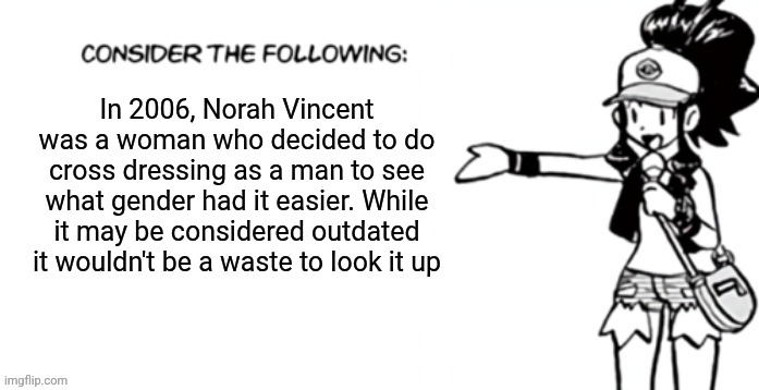 Consider the following pokespe | In 2006, Norah Vincent was a woman who decided to do cross dressing as a man to see what gender had it easier. While it may be considered outdated it wouldn't be a waste to look it up | image tagged in consider the following pokespe | made w/ Imgflip meme maker