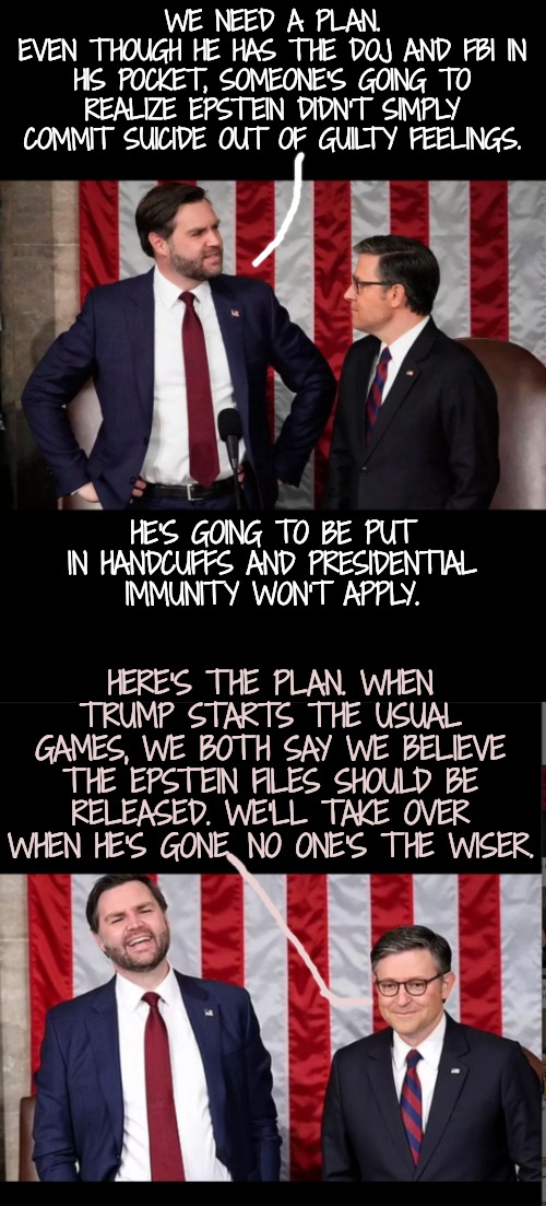 The Lesser of 3 Evils? | WE NEED A PLAN.
EVEN THOUGH HE HAS THE DOJ AND FBI IN HIS POCKET, SOMEONE'S GOING TO REALIZE EPSTEIN DIDN'T SIMPLY COMMIT SUICIDE OUT OF GUILTY FEELINGS. HE'S GOING TO BE PUT IN HANDCUFFS AND PRESIDENTIAL IMMUNITY WON'T APPLY. HERE'S THE PLAN. WHEN TRUMP STARTS THE USUAL GAMES, WE BOTH SAY WE BELIEVE THE EPSTEIN FILES SHOULD BE RELEASED. WE'LL TAKE OVER WHEN HE'S GONE. NO ONE'S THE WISER. | image tagged in the plot,msnbc,wise guys,yes it's true | made w/ Imgflip meme maker