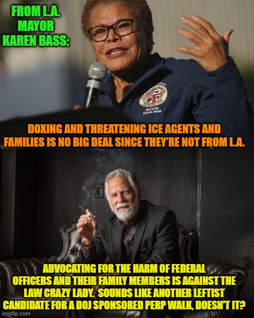Dear leftist politicians you are no longer seen as special and exempt from the laws. | FROM L.A. MAYOR KAREN BASS:; DOXING AND THREATENING ICE AGENTS AND FAMILIES IS NO BIG DEAL SINCE THEY’RE NOT FROM L.A. ADVOCATING FOR THE HARM OF FEDERAL OFFICERS AND THEIR FAMILY MEMBERS IS AGAINST THE LAW CRAZY LADY.  SOUNDS LIKE ANOTHER LEFTIST CANDIDATE FOR A DOJ SPONSORED PERP WALK, DOESN'T IT? | image tagged in yep | made w/ Imgflip meme maker