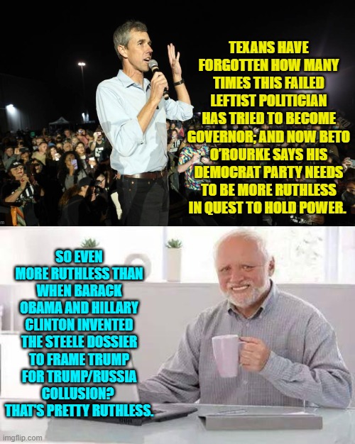 "Baby seals won't club themselves to death!" the modern Dem Party howls. | TEXANS HAVE FORGOTTEN HOW MANY TIMES THIS FAILED LEFTIST POLITICIAN HAS TRIED TO BECOME GOVERNOR; AND NOW BETO O’ROURKE SAYS HIS DEMOCRAT PARTY NEEDS TO BE MORE RUTHLESS IN QUEST TO HOLD POWER. SO EVEN MORE RUTHLESS THAN WHEN BARACK OBAMA AND HILLARY CLINTON INVENTED THE STEELE DOSSIER TO FRAME TRUMP FOR TRUMP/RUSSIA COLLUSION?  THAT'S PRETTY RUTHLESS. | image tagged in hide the pain harold | made w/ Imgflip meme maker