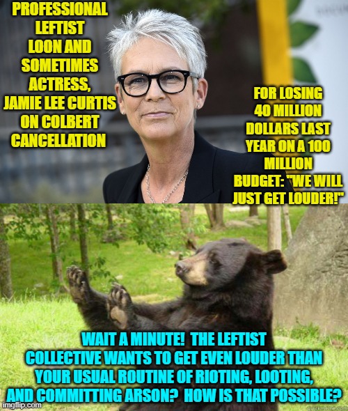 The mind boggles. | PROFESSIONAL LEFTIST LOON AND SOMETIMES ACTRESS, JAMIE LEE CURTIS ON COLBERT CANCELLATION; FOR LOSING 40 MILLION DOLLARS LAST YEAR ON A 100 MILLION BUDGET: "WE WILL JUST GET LOUDER!"; WAIT A MINUTE!  THE LEFTIST COLLECTIVE WANTS TO GET EVEN LOUDER THAN YOUR USUAL ROUTINE OF RIOTING, LOOTING, AND COMMITTING ARSON?  HOW IS THAT POSSIBLE? | image tagged in yep | made w/ Imgflip meme maker