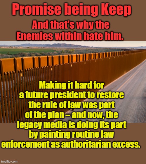 Promise being Keep; And that's why the Enemies within hate him. Making it hard for a future president to restore the rule of law was part of the plan – and now, the legacy media is doing its part by painting routine law enforcement as authoritarian excess. | made w/ Imgflip meme maker