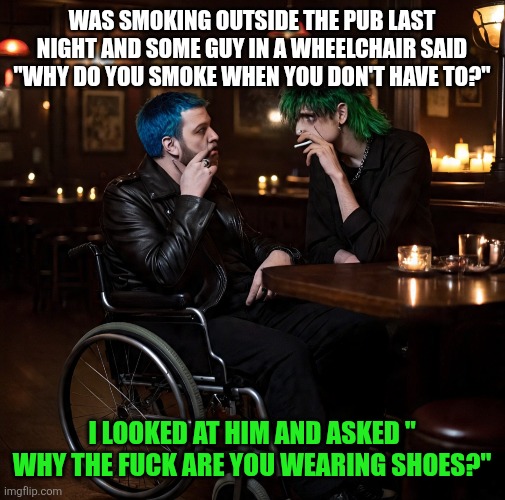 Life | WAS SMOKING OUTSIDE THE PUB LAST NIGHT AND SOME GUY IN A WHEELCHAIR SAID "WHY DO YOU SMOKE WHEN YOU DON'T HAVE TO?"; I LOOKED AT HIM AND ASKED " WHY THE FUCK ARE YOU WEARING SHOES?" | image tagged in life sucks | made w/ Imgflip meme maker