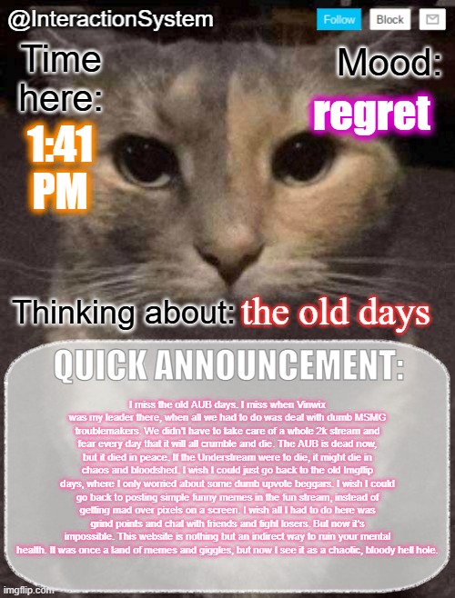 This place was never worth it. | regret; 1:41
PM; the old days; I miss the old AUB days. I miss when Vinwix was my leader there, when all we had to do was deal with dumb MSMG troublemakers. We didn't have to take care of a whole 2k stream and fear every day that it will all crumble and die. The AUB is dead now, but it died in peace. If the Understream were to die, it might die in chaos and bloodshed. I wish I could just go back to the old Imgflip days, where I only worried about some dumb upvote beggars. I wish I could go back to posting simple funny memes in the fun stream, instead of getting mad over pixels on a screen. I wish all I had to do here was grind points and chat with friends and fight losers. But now it's impossible. This website is nothing but an indirect way to ruin your mental health. It was once a land of memes and giggles, but now I see it as a chaotic, bloody hell hole. | image tagged in interactionsystem's quick announcement template,sans of topic | made w/ Imgflip meme maker