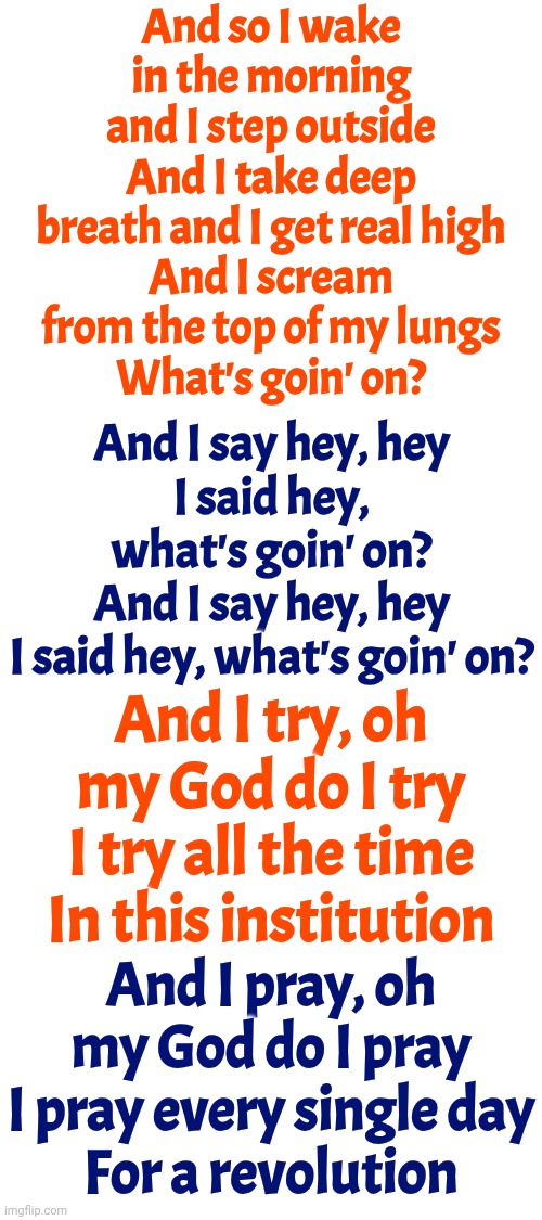 What's Up?  What's Going On? | And so I wake in the morning and I step outside
And I take deep breath and I get real high
And I scream from the top of my lungs
What's goin' on? And I say hey, hey
I said hey, what's goin' on?
And I say hey, hey
I said hey, what's goin' on? And I try, oh my God do I try
I try all the time
In this institution; And I pray, oh my God do I pray
I pray every single day
For a revolution | image tagged in memes,lyrics,wake up,the great awakening,revolution,what's up | made w/ Imgflip meme maker