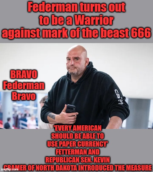 Federman turns out to be a Warrior against mark of the beast 666; 'EVERY AMERICAN SHOULD BE ABLE TO USE PAPER CURRENCY'
FETTERMAN AND REPUBLICAN SEN. KEVIN CRAMER OF NORTH DAKOTA INTRODUCED THE MEASURE; BRAVO Federman Bravo | made w/ Imgflip meme maker