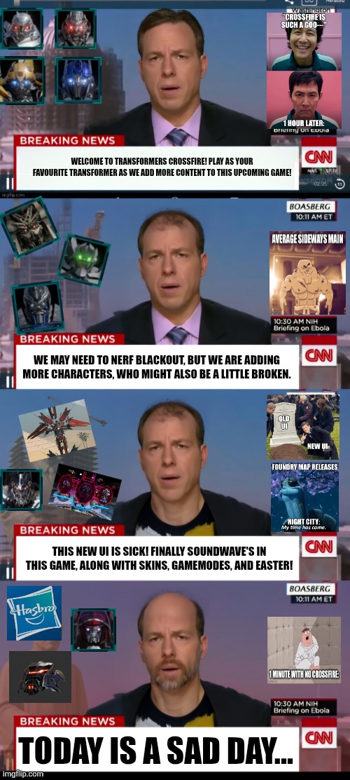 Cnn timelapse | WELCOME TO TRANSFORMERS CROSSFIRE! PLAY AS YOUR FAVOURITE TRANSFORMER AS WE ADD MORE CONTENT TO THIS UPCOMING GAME! WE MAY NEED TO NERF BLACKOUT, BUT WE ARE ADDING MORE CHARACTERS, WHO MIGHT ALSO BE A LITTLE BROKEN. THIS NEW UI IS SICK! FINALLY SOUNDWAVE'S IN THIS GAME, ALONG WITH SKINS, GAMEMODES, AND EASTER! TODAY IS A SAD DAY... | image tagged in cnn timelapse | made w/ Imgflip meme maker