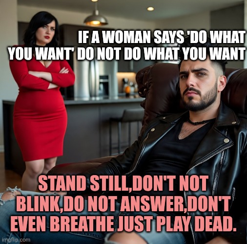 Women | IF A WOMAN SAYS 'DO WHAT YOU WANT' DO NOT DO WHAT YOU WANT; STAND STILL,DON'T NOT BLINK,DO NOT ANSWER,DON'T EVEN BREATHE JUST PLAY DEAD. | image tagged in women | made w/ Imgflip meme maker