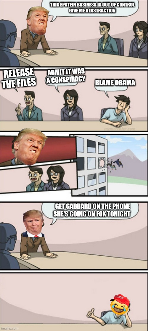 Distract, Distract, ~  Actions of Distractions | THIS EPSTEIN BUSINESS IS OUT OF CONTROL 
GIVE ME A DISTRACTION; ADMIT IT WAS A CONSPIRACY; RELEASE THE FILES; BLAME OBAMA; GET GABBARD ON THE PHONE SHE'S GOING ON FOX TONIGHT | image tagged in donald trump,maga,lies,obama,arrest,bull | made w/ Imgflip meme maker